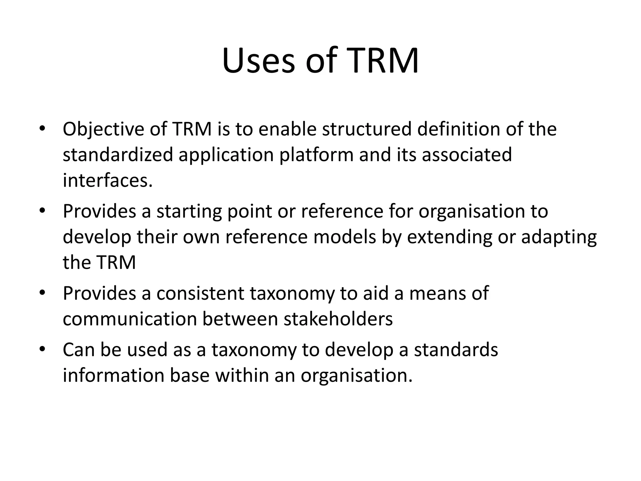 Uses of TRMObjective of TRM is to enable structured definition of the standardized application platform and its associated interfaces.Provides a starting point or reference for organisation to develop their own reference models by extending or adapting the TRMProvides a consistent taxonomy to aid a means of communication between stakeholdersCan be used as a taxonomy to develop a standards information base within an organisation.
