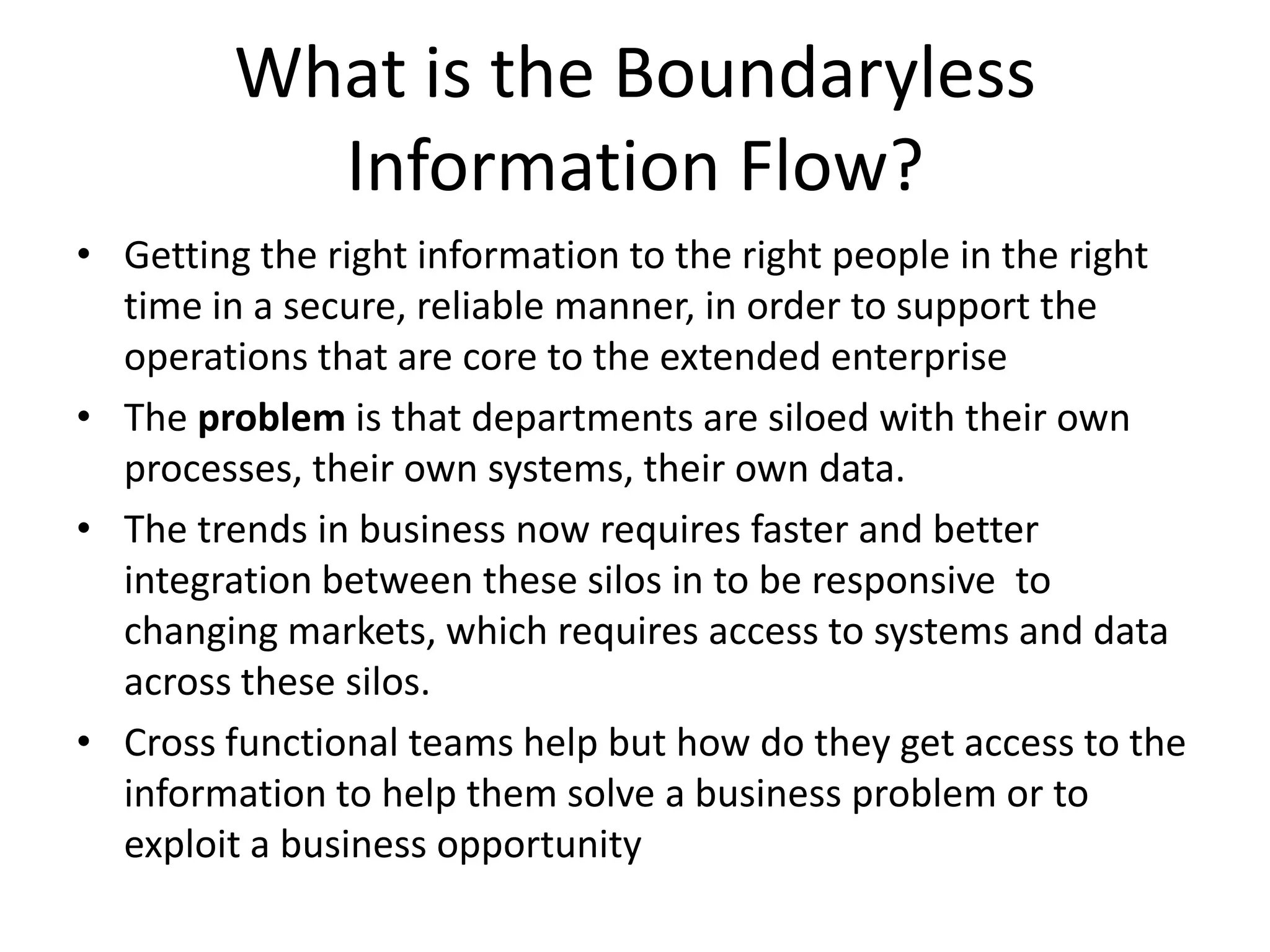 What is the Boundaryless Information Flow?Getting the right information to the right people in the right time in a secure, reliable manner, in order to support the operations that are core to the extended enterpriseThe problem is that departments are siloed with their own processes, their own systems, their own data. The trends in business now requires faster and better integration between these silos in to be responsive  to changing markets, which requires access to systems and data across these silos.Cross functional teams help but how do they get access to the information to help them solve a business problem or to exploit a business opportunity