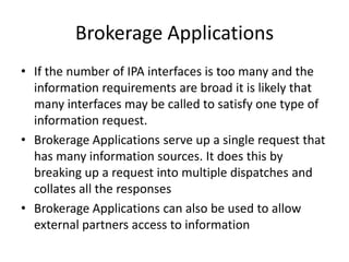 Information Provider Applications (IPA)Solves: All the systems are propriety and have different means of accessLiberate Data by providing a open interface to a system via its propriety interface, make it the data more accessible.These  applications tend to work on a request, response architecture where an open interface is called, which in turn calls a propriety interface at run-time, a response is returned which is converted into the open interface response.Abstracts the caller function from the system’s propriety interface calls. Also if the propriety system is replaced the IPA will need to change but the caller function may not.