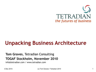 Unpacking Business Architecture Tom Graves , Tetradian Consulting TOGAF Stockholm, November 2010 info@tetradian.com / www.tetradian.com 3 Dec 2010 (c) Tom Graves / Tetradian 2010 