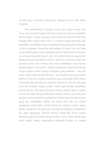ke salah satu universitas swasta yang letaknya tak jauh dari tempat
tinggalku.
Kini pendidikanku di bangku kuliah telah berjalan hampir tiga
tahun. Kini aku telah menjadi mahasiswa semester lima jurusan pendidikan
bahasa Inggris. Tinggal menunggu setahun lebih aku akan diwisuda. Tapi,
rasanya waktu berjalan begitu lama. Itu mungkin hanya perasaanku saja.
Barangkali ini disebabkan karena banyaknya tugas yang selalu menunggu
untuk ku selesaikan. Sempat aku lelah dengan ini semua. Tapi, raut wajah
orang tuakulah yang mampu menghapus lelahku. Perjalananku di kasmpus
ini memang tak seindah yang ku kira. Aku sadar bahwa aku memang tak
berhak menikmati keindahan itu saat ini. Semua itu karena aku bukan dari
keluarga mampu. Aku memang tak pernah membedakan untuk bergaul
dengan siapapun. Tapi mereka ? Apakah mereka akan menerimaku dengan
tangan terbuka melihat kondisi keluargaku yang demikian ? Aku tak
yakin mereka dapat bersikap demikian. Tapi memang inilah yang terjadi
padaku. Di kelas aku tergolong mahasiswa yang tak banyak bicara. Bukan
karena tak ingin bersosialisasi, melainkan karena aku tak tahu apa yang
harus aku bicarakan dengan mereka. Mereka asyik dengan pembicaraan
masing-masing. Ada yang berbincang tentang gadget, fashion, tempest
hiburan, dan segala hal yang tak bisa aku pahami. Namun, aku masih patut
bersyukur karena mereka tak membenciku. Kadang ada dua orang temanku
yang mau mendekatiku. Bahkan tak jarang salah satu dari mereka
mengajakku berjalan-jalan. Mereka berasal dari keluarga mampu. Hanya
dengan mereka aku tak segan untuk bersikap dan berperilaku sebagaimana
aku yang sebenarnya. Awalnya memang sempat aku minder dengan
keadaanku yang jauh berbeda dengan mereka. Namun, sikap mereka yang
begitu hangat padaku, meruntuhkan prasangka burukku itu. Mereka
 