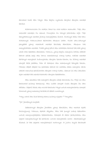 bernama Imah dan Naya. Aku begitu nyaman bergaul dengan mereka
berdua.
Keharmonisan itu makin lama ku rasa makin memudar. Tapi, aku
mencoba menepis itu semua. Mungkin itu hanya pikiranku saja. Tapi
kenyataannya mereka jarang mengajakku bicara. Awalnya akku tak tahu
alasannya. Namun,lama kelamaan akupun sadar. Itulah satu-satunya
penyebab yang membuat mereka bersikap demikian. Akupun tak
menyalahkan mereka. Tiada yang patut aku salahkan karena tak ada yang
salah atas keadaan demikian. Namun, yang begitu mengiris hatiku adalah
bahwa setiap pagi aku harus membohongi orang tuaku. Ketika mereka
bertanya mengenai hubunganku dengan teman-teman, ku bilang mereka
sangat baik padaku. Dan di kampus aku mempunyai banyak teman.
Hampir dapat dapast ku pastikan bahwa air mataku akan mengalir deras
setelah menutup pembicaraan dengan orang tuaku. Semua ini aku lakukan
agar mereka tak merasa khawatir dengan keadaanku.
Aku semakin tak mengerti dengan sikap kawanku itu. Pagi ini aku
berencana pulang kampung. Aku sudah sangat rindu dengan ibu dan
adikku. Seperti biasa, aku minta bantuan Naya untuk mengantarku sampai
terminal yang memang terletak di dekat rumahnya.
“Nay, nanti aku bisa bareng kamu pulang nggak ?” Tanyaku
“Ya.” Jawabnya singkat.
Sebenarnya dengan jawaban yang demikian, aku merasa agak
tersinggung. Namun, apalah dayaku. Aku tak punya cukup kekuatan
untuk mengungkapkan kekesalanku. Sampai di akhir perkuliahan, aku
segera mengikutinya ke parkiran untuk mengambil motor. Sesampainya
disana, ia tak segeras menghampiri motornya. Ia justru asyik bercanda
 