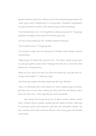 dengan temanku yang lain. Akupun ikut duduk disampingnya dengan tas
ransel yang masih bergelantung di punggungku. Melihatku mengenakan
tas yang tak biasa ku pakai, Mita, temanku yang lainpun bertanya.
“Mau kemana kamu Sin ? Kok kayakmasu naik gunung aja sih.” tanyanya
setengash mengejek, diikuti gelak tawa teman yang lain.
“Ini mau pulang kampung, Mit.” Jawabku dengan tersenyum.
“Terus ngapain disini ?” Tanyanya lagi.
“Ini nungguin Naya. Aku mau bareng dia.” Jawabku masih dengan senyum
mengembang.
“Sebenarnya sih bareng aku juga bisa Sin. Tapi kamu nggak punya helm
sih. Jadi ya nggak mungkin bisa. Makanya cari helm dulu, nanti baru boleh
bareng aku.” Katanya ketus.
“Bener tuh Sin. Kamu cari helm dulu biar bisa bareng dia. Kan jadi lebih irit.
Uangmu kan mepet to ?” sambung Naya.
“kan biasanya nggak usah pake, nggak apa-apa Nay.” Balasku.
“kamu itu dibilangin kok susah banget sih. Kamu nggak punya uang kan.
Jadi biar lebih irit kan kamu bareng aja Mita. Jadi biar bisa bareng, kamu
harus cari helm dulu.” Kata Naya dengan nada membentak.
Aku merasa tak punya harga diri di depan mereka. Hatiku merasa
teriris. Hampir saja air mataku menetes jika tak segera ku tahan. Akhirnya
ku putuskan untuk naik angkutan saja agar tak merepotkan mereka. Ya,
aku memang telah salah meminta bantuan pada orang yang tak bersedia
menolongku.
 