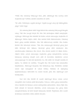 “Maaf, aku memang takpunya helm. Jadi, sebaiknya aku pulang naik
angkutan aja.” Kataku sembari menahan air mata.
“Ya udah. Dibilangin nggak percaya. Nggak punya uang aja kebanyakan
gaya.” Kata Naya.
Ya, memang benar kata Naya bahwa aku memang tak punya banyak
uang. Tapi aku punya harga diri dan tak seorangpun dapat menginjak-
injaknya. Akhirnya aku kembali ke kosku untuk menunggu angkutan di
depannya. Hatiku begitu sakit. Aku merasa telah dipermalukan. Memang
benar yang mereka katakan. Aku tak seberuntung mereka. Aku bukan
berasal dari keluarga mampu. Tapi, aku mempunyai keluarga yang jauh
lebih berharga dari apapun, keluarga yang setia menemani dan
mendukungku kapanpun aku butuh. Aku duduk sendiri di depan kosku.
Seperti biasa, untuk menunggu angkutan yang mengantarku pulang
kampung memang sangat sulit. Jadi di butuhkan kesabaran untuk
menunggunya. Di sela-sela penantian itu, tak sadar air hangat menetes di
pipiku. Itu adalah air mataku. Ternyata aku tak kuasa lagi memendam
kesedihanku. Akhirnya tangisku tak terbendung lagi. Perkataan mereka
masih saja menggema di lubuk hatiku. Bahkan di sepanjang
perjalanankupun kata-kata itu masih terukir jelas dan sepertinya sulit
terhapuskan.
Dua hari aku berada di rumah sepertinya belum cukup untuk
mengobati rasa rinduku pada keluargaku. Namun, waktu yang membuatku
harus kembali ke kampus untuk melanjutkan perkuliahan. Senin fajar aku
telah sampai di terminal daerahku untuk menunggu bus yang akan
mengantarkanku ke kota tempat kampusku berada. Perjalanan dari rumah
ke kampus memakan waktu sekitar dua jam.
 