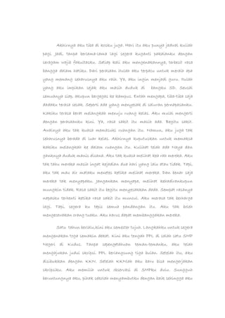Akhirnya aku tiba di kosku juga. Hari itu aku punya jadwal kuliah
pagi. Jadi, tanpa berlama-lama lagi segera kuganti pakaianku dengan
seragam wajib fakultasku. Setiap kali aku mengenakannya, terbesit rasa
bangga dalam hatiku. Dari perasaan itulah aku terpacu untuk meraih apa
yang memang seharusnya aku raih. Ya, aku ingin menjadi guru. Itulah
yang aku impikan sejak aku masih duduk di bangku SD. Seusai
semuanya siap, akupun bergegas ke kampus. Entah mengapa, tiba-tiba saja
dadaku terasa sesak. Seperti ada yang menyesak di saluran pernapasanku.
Kakiku terasa berat melangkah menuju ruang kelas. Aku mulai mengerti
dengan perasaanku kini. Ya, rasa sakit itu masih ada. Begitu sakit.
Awalnya aku tak kuasa memasuki ruangan itu. Namun, aku juga tak
seharusnya berada di luar kelas. Akhirnya kuputuskan untuk memaksa
kakiku melangkah ke dalam ruangan itu. Kulihat telah ada Naya dan
ganknya duduk manis disana. Aku tak kuasa melihat kea rah mereka. Aku
tak tahu mereka masih ingat kejadian dua hari yang lalu atau tidak. Tapi,
aku tak mau air mataku menetes ketika melihat mereka. Dan benar saja
mereka tak menyapaku. Jangankan menyapa, melihat kehadirankupun
mungkin tidak. Rasa sakit itu begitu menyesakkan dada. Sempat rasanya
napasku terhenti ketika rasa sakit itu muncul. Aku merasa tak berharga
lagi. Tapi, segera ku tepis semua pandangan itu. Aku tak boleh
mengecewakan orang tuaku. Aku harus dapat membanggakan mereka.
Satu tahun berlalu,kini aku semester tujuh. Langkahku untuk segera
mengenakan toga semakin dekat. Kini aku tengah PPL di salah satu SMP
Negeri di Kudus. Tanpa sepengetahuan teman-temanku, aku telah
mengajukan judul skripsi. PPL berlangsung tiga bulan. Setelah itu, aku
disibukkan dengan KKN. Setelah KKNlah aku baru bisa mengerjakan
skripsiku. Aku memilih untuk observasi di SMPku dulu. Sungguh
beruntungnya aku, pihak sekolah menyambutku dengan baik sehingga aku
 