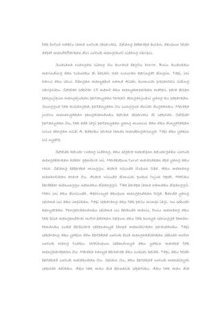 tak butuh waktu lama untuk observasi. Selang beberapa bulan, akupun telah
dapat mendaftarkan diri untuk mengikuti sidang skripsi.
Suasana ruangan siang itu kurasa begitu horror. Bulu kudukku
merinding dan tubuhku di basahi oleh cucuran keringat dingin. Tapi, ini
harus aku lalui. Dengan menyebut nama Allah, kumulai presentasi siding
skripsiku. Setelah sekitar 15 menit aku menyampaikan materi, para dosen
pengujipun mengajukan pertanyaan terkait denganjudul yang ku paparkan.
Sungguh tak kusangka, pertanyaan itu sungguh duliar dugaanku. Mereka
justru menanyakan pengalamanku ketika observasi di sekolah. Setelah
pertanyaan itu, tak ada lagi pertanyaan yang muncul dan aku dinyatakan
lulus dengan nilai A. kakiku serasa lemas mendengarsnya. Tapi aku yakin
ini nyata.
Setelah keluar ruang sidang, aku segera menelpon keluargaku untuk
mengabarkan kabar gembira ini. Merekapun turut merasakan apa yang aku
rasa. Selang beberapa minggu, acara wisuda itupun tiba. Aku memang
menantikan acara itu. Acara wisuda dimulai pukul tujuh tepat. Hatiku
berdebar menunggu namaku dipanggil. Tak berapa lama namaku dipanggil.
Hari ini aku diwisuda. Akhirnya akupun mengenakan toga. Benda yang
selama ini aku impikan. Tapi sekarang aku tak perlu mimpi lagi. Ini sebuah
kenyataan. Pengeorbananku selama ini berbuah manis. Dulu memang aku
tak bisa mengendarai motor,bahkan helpun aku tak punya sehingga teman-
temanku suka berbicara sekenanya tanpa memikirkan perasaanku. Tapi
sekarang aku yakin dan bertekad untuk bisa menghadiahkan sebuah motor
untuk orang tuaku. Walaupun sebenarnya aku yakin mereka tak
mengharapkan itu. Mereka hanya berharap aku sukses kelak. Tapi, aku telah
bertekad untuk melakukan itu. Selain itu, aku bertekad untuk membiayai
sekolah adikku. Aku tak mau dia bernasib sepertiku. Aku tak mau dia
 