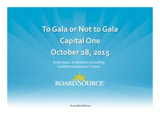 1	
  @CapitalOne	
  |	
  @BoardSource	
  |	
  @AskEmilyD	
  
To	
  Gala	
  or	
  Not	
  to	
  Gala	
  
Capital	
  One	
  
October	
  28,	
  2015	
  
	
  
©	
  2015	
  BoardSource	
  
	
  
Emily	
  Davis,	
  Emily	
  Davis	
  Consul0ng	
  
Cer0ﬁed	
  Governance	
  Trainer	
  
 