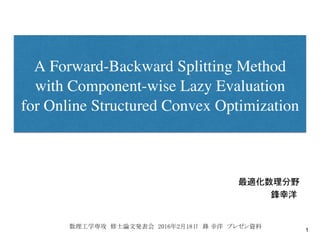 A Forward-Backward Splitting Method
with Component-wise Lazy Evaluation
for Online Structured Convex Optimization
最適化数理分野��������
������������������������ �
1
鋒幸洋�
数理工学専攻 修士論文発表会 2016年2月18日 鋒 幸洋 プレゼン資料　	
 