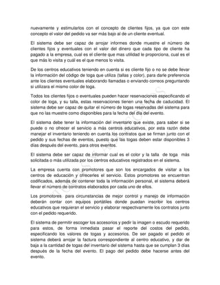nuevamente y estimularlos con el concepto de clientes fijos, ya que con este
concepto el valor del pedido va ser más bajo al de un cliente eventual.

El sistema debe ser capaz de arrojar informes donde muestre el número de
clientes fijos y eventuales con el valor del dinero que cada tipo de cliente ha
pagado a la empresa, cual es el cliente que mas utilidad le proporciona, cual es el
que más lo visita y cuál es el que menos lo visita.

De los centros educativos teniendo en cuenta si es cliente fijo o no se debe llevar
la información del código de toga que utiliza (tallas y color), para darle preferencia
ante los clientes eventuales elaborando llamadas o enviando correos preguntando
si utilizara el mismo color de toga.

Todos los clientes fijos o eventuales pueden hacer reservaciones especificando el
color de toga, y su talla, estas reservaciones tienen una fecha de caducidad. El
sistema debe ser capaz de quitar el número de togas reservadas del sistema para
que no las muestre como disponibles para la fecha del día del evento.

El sistema debe tener la información del inventario que existe, para saber si se
puede o no ofrecer el servicio a más centros educativos, por esta razón debe
manejar el inventario teniendo en cuenta los contratos que se firman junto con el
pedido y sus fechas de eventos, puesto que las togas deben estar disponibles 3
días después del evento, para otros eventos.

El sistema debe ser capaz de informar cual es el color y la talla de toga más
solicitada o más utilizada por los centros educativos registrados en el sistema.

La empresa cuenta con promotores que son los encargados de visitar a los
centros de educación y ofrecerles el servicio. Estos promotores se encuentran
codificados, además de contener toda la información personal, el sistema deberá
llevar el número de contratos elaborados por cada uno de ellos.

Los promotores para circunstancias de mejor control y manejo de información
deberán contar con equipos portátiles donde puedan inscribir los centros
educativos que requieran el servicio y elaborar respectivamente los contratos junto
con el pedido requerido.

El sistema de permitir escoger los accesorios y pedir la imagen o escudo requerido
para estos, de forma inmediata pasar el reporte del costos del pedido,
especificando los valores de togas y accesorios. De ser pagado el pedido el
sistema deberá arrojar la factura correspondiente al centro educativo, y dar de
baja a la cantidad de togas del inventario del sistema hasta que se cumplan 3 días
después de la fecha del evento. El pago del pedido debe hacerse antes del
evento.
 