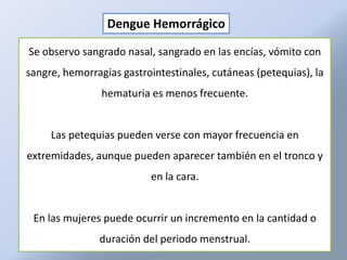 Dengue Hemorrágico

Se observo sangrado nasal, sangrado en las encías, vómito con
sangre, hemorragias gastrointestinales, cutáneas (petequias), la
                hematuria es menos frecuente.


     Las petequias pueden verse con mayor frecuencia en
extremidades, aunque pueden aparecer también en el tronco y
                          en la cara.


 En las mujeres puede ocurrir un incremento en la cantidad o
               duración del periodo menstrual.
 