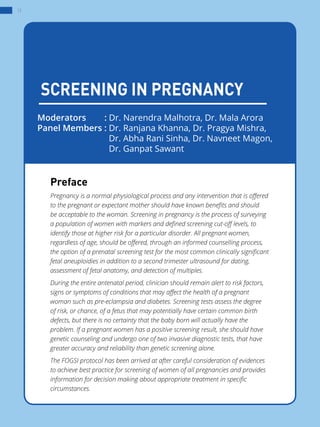 12
SCREENING IN PREGNANCY
Preface
Pregnancy is a normal physiological process and any intervention that is offered
to the pregnant or expectant mother should have known benefits and should
be acceptable to the woman. Screening in pregnancy is the process of surveying
a population of women with markers and defined screening cut-off levels, to
identify those at higher risk for a particular disorder. All pregnant women,
regardless of age, should be offered, through an informed counselling process,
the option of a prenatal screening test for the most common clinically significant
fetal aneuploidies in addition to a second trimester ultrasound for dating,
assessment of fetal anatomy, and detection of multiples.
During the entire antenatal period, clinician should remain alert to risk factors,
signs or symptoms of conditions that may affect the health of a pregnant
woman such as pre-eclampsia and diabetes. Screening tests assess the degree
of risk, or chance, of a fetus that may potentially have certain common birth
defects, but there is no certainty that the baby born will actually have the
problem. If a pregnant women has a positive screening result, she should have
genetic counseling and undergo one of two invasive diagnostic tests, that have
greater accuracy and reliability than genetic screening alone.
The FOGSI protocol has been arrived at after careful consideration of evidences
to achieve best practice for screening of women of all pregnancies and provides
information for decision making about appropriate treatment in specific
circumstances.
Moderators	 : Dr. Narendra Malhotra, Dr. Mala Arora
Panel Members : Dr. Ranjana Khanna, Dr. Pragya Mishra,  
			 Dr. Abha Rani Sinha, Dr. Navneet Magon,  
			 Dr. Ganpat Sawant
 