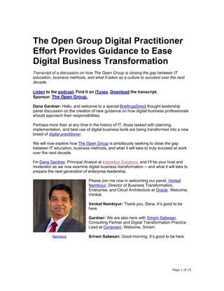 Page 1 of 15
The Open Group Digital Practitioner
Effort Provides Guidance to Ease
Digital Business Transformation
Transcript of a discussion on how The Open Group is closing the gap between IT
education, business methods, and what it takes as a culture to succeed over the next
decade.
Listen to the podcast. Find it on iTunes. Download the transcript.
Sponsor: The Open Group.
Dana Gardner: Hello, and welcome to a special BriefingsDirect thought leadership
panel discussion on the creation of new guidance on how digital business professionals
should approach their responsibilities.
Perhaps more than at any time in the history of IT, those tasked with planning,
implementation, and best use of digital business tools are being transformed into a new
breed of digital practitioner.
We will now explore how The Open Group is ambitiously seeking to close the gap
between IT education, business methods, and what it will take to truly succeed at work
over the next decade.
I’m Dana Gardner, Principal Analyst at Interarbor Solutions, and I’ll be your host and
moderator as we now examine digital business transformation -- and what it will take to
prepare the next generation of enterprise leadership.
Please join me now in welcoming our panel, Venkat
Nambiyur, Director of Business Transformation,
Enterprise, and Cloud Architecture at Oracle. Welcome,
Venkat.
Venkat Nambiyur: Thank you, Dana. It’s good to be
here.
Gardner: We are also here with Sriram Sabesan,
Consulting Partner and Digital Transformation Practice
Lead at Conexiam. Welcome, Sriram.
Sriram Sabesan: Good morning. It’s good to be here.Nambiyur
 