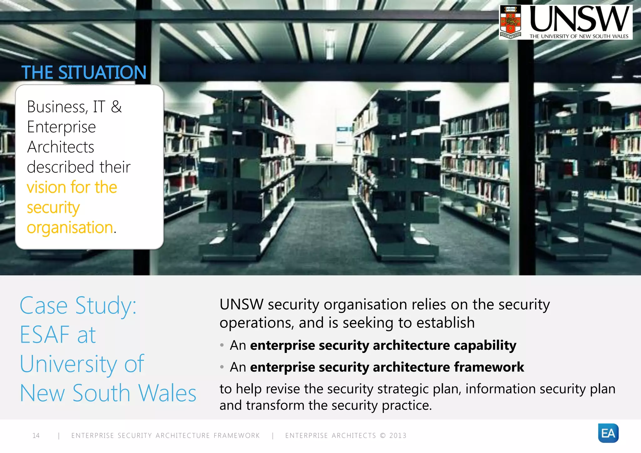 THE SITUATION
Business, IT &
Enterprise
Architects
described their
vision for the
security
organisation.



Case Study:                                UNSW security organisation relies on the security
                                           operations, and is seeking to establish
ESAF at                                    • An enterprise security architecture capability
University of                              • An enterprise security architecture framework

New South Wales                            to help revise the security strategic plan, information security plan
                                           and transform the security practice.

 14   |   ENTERPRISE SECURITY ARCHITECTURE FRAMEWORK   |   ENTERPRISE ARCHITECTS © 201 3
 