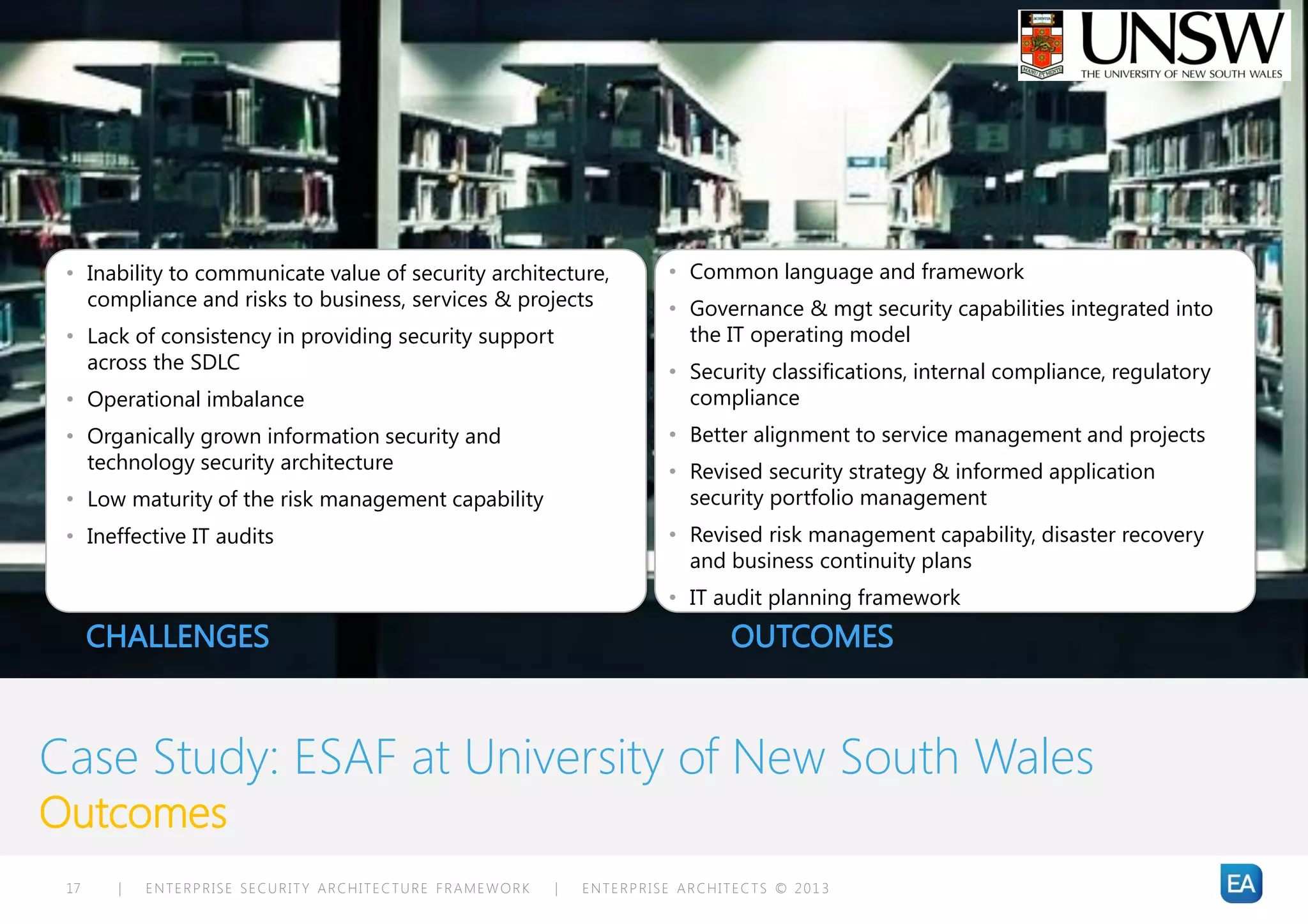 • Inability to communicate value of security architecture,           • Common language and framework
   compliance and risks to business, services & projects              • Governance & mgt security capabilities integrated into
 • Lack of consistency in providing security support                    the IT operating model
   across the SDLC                                                    • Security classifications, internal compliance, regulatory
 • Operational imbalance                                                compliance
 • Organically grown information security and                         • Better alignment to service management and projects
   technology security architecture                                   • Revised security strategy & informed application
 • Low maturity of the risk management capability                       security portfolio management
 • Ineffective IT audits                                              • Revised risk management capability, disaster recovery
                                                                        and business continuity plans
                                                                      • IT audit planning framework
      CHALLENGES                                                             OUTCOMES



Case Study: ESAF at University of New South Wales
Outcomes
 17    |   ENTERPRISE SECURITY ARCHITECTURE FRAMEWORK   |   ENTERPRISE ARCHITECTS © 201 3
 