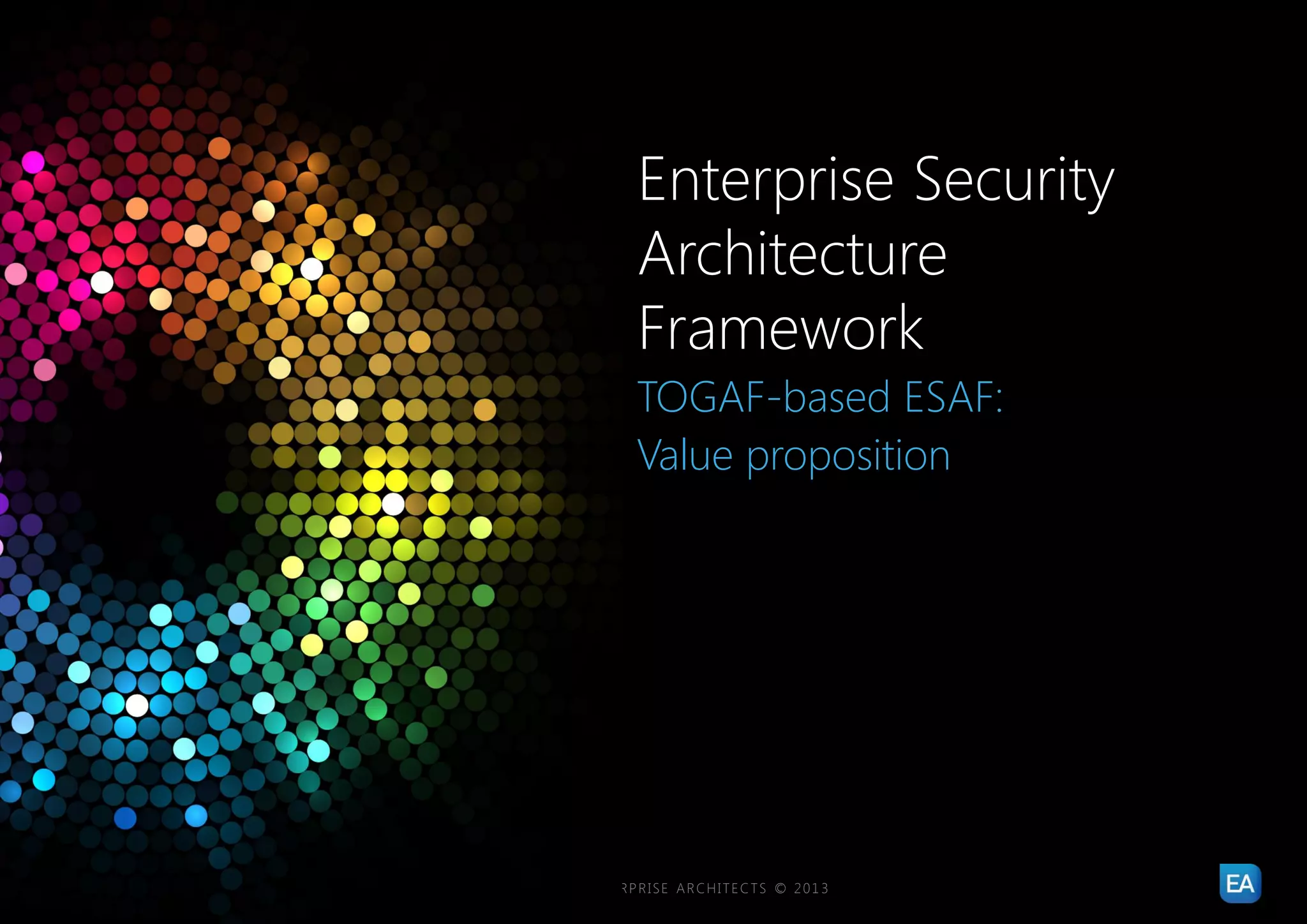 Enterprise Security
                                                                Architecture
                                                                Framework
                                                                TOGAF-based ESAF:
                                                                Value proposition




18   |   ENTERPRISE SECURITY ARCHITECTURE FRAMEWORK   |   ENTERPRISE ARCHITECTS © 201 3
 