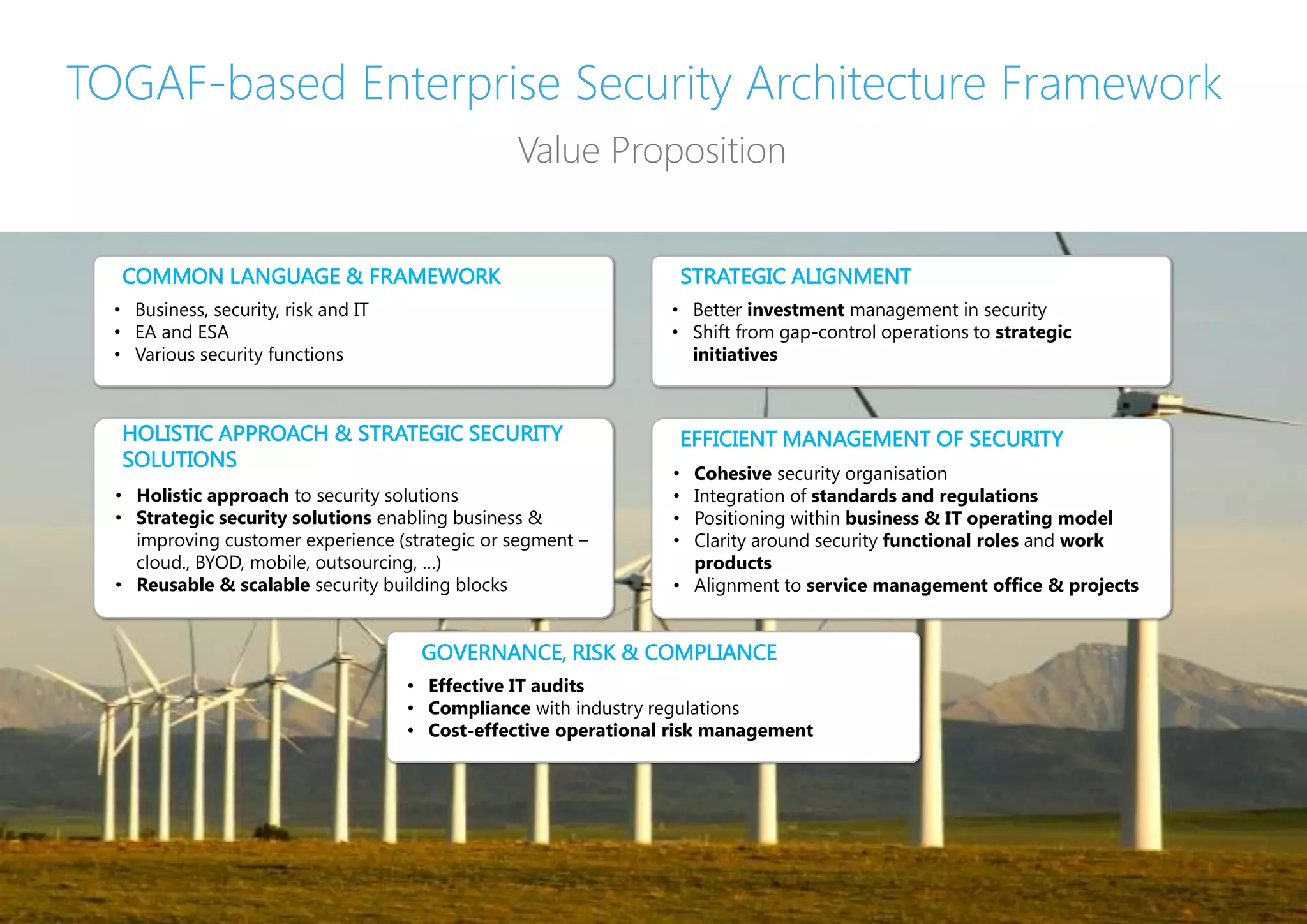 TOGAF-based Enterprise Security Architecture Framework
                                                    Value Proposition


         COMMON LANGUAGE & FRAMEWORK                                      STRATEGIC ALIGNMENT
     • Business, security, risk and IT                                • Better investment management in security
     • EA and ESA                                                     • Shift from gap-control operations to strategic
     • Various security functions                                       initiatives



         HOLISTIC APPROACH & STRATEGIC SECURITY                           EFFICIENT MANAGEMENT OF SECURITY
         SOLUTIONS
                                                                      • Cohesive security organisation
     • Holistic approach to security solutions                        • Integration of standards and regulations
     • Strategic security solutions enabling business &               • Positioning within business & IT operating model
       improving customer experience (strategic or segment –          • Clarity around security functional roles and work
       cloud., BYOD, mobile, outsourcing, …)                            products
     • Reusable & scalable security building blocks                   • Alignment to service management office & projects


                                          GOVERNANCE, RISK & COMPLIANCE
                                         • Effective IT audits
                                         • Compliance with industry regulations
                                         • Cost-effective operational risk management




19   |     ENTERPRISE SECURITY ARCHITECTURE FRAMEWORK   |   ENTERPRISE ARCHITECTS © 201 3
 