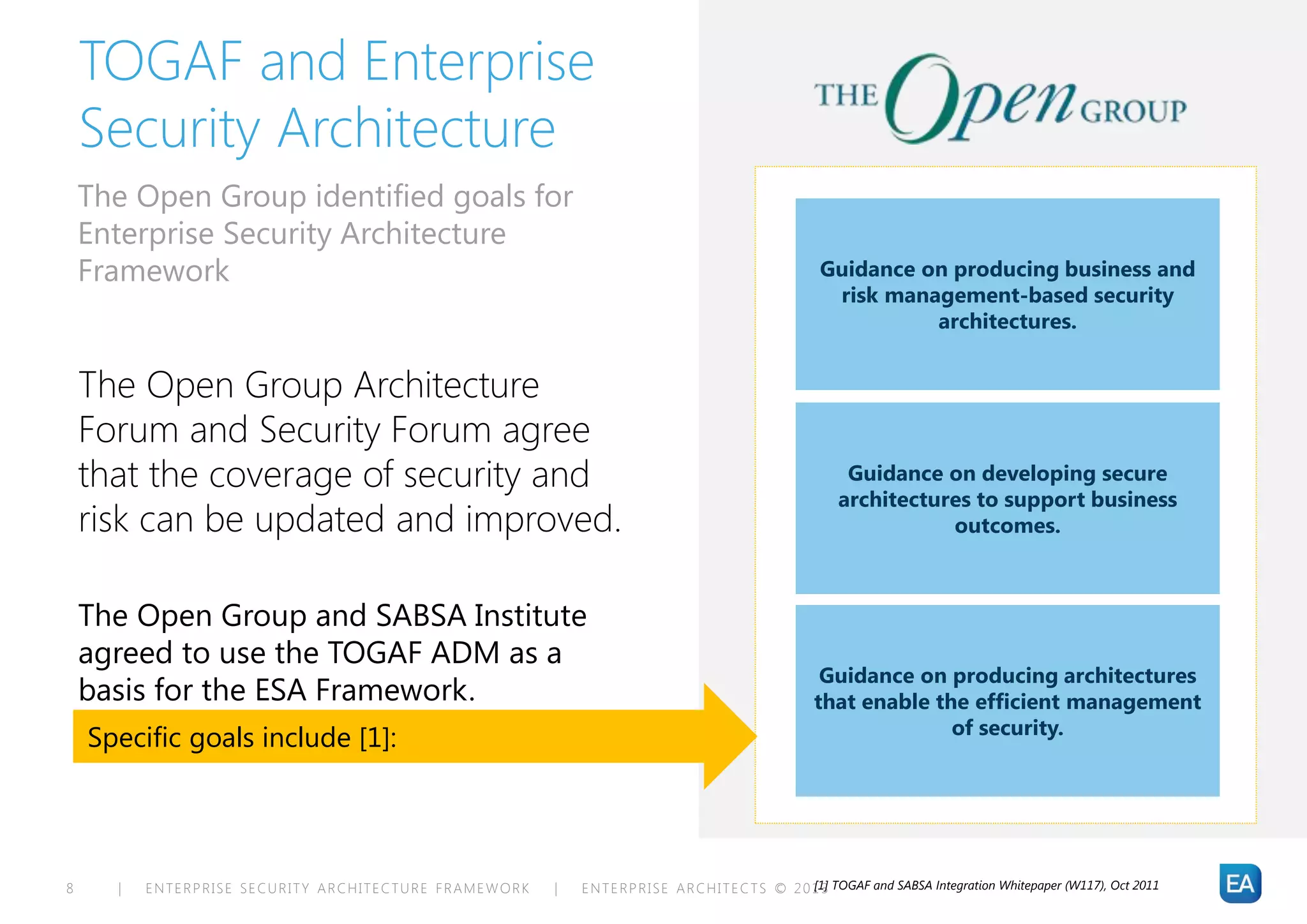 TOGAF and Enterprise
    Security Architecture
    The Open Group identified goals for
    Enterprise Security Architecture
    Framework                                                                                         Guidance on producing business and
                                                                                                       risk management-based security
                                                                                                                architectures.


    The Open Group Architecture
    Forum and Security Forum agree
    that the coverage of security and                                                                     Guidance on developing secure
                                                                                                         architectures to support business
    risk can be updated and improved.                                                                               outcomes.



    The Open Group and SABSA Institute
    agreed to use the TOGAF ADM as a
                                                                                                      Guidance on producing architectures
    basis for the ESA Framework.                                                                     that enable the efficient management
                                                                                                                   of security.
    Specific goals include [1]:




8     |   ENTERPRISE SECURITY ARCHITECTURE FRAMEWORK   |   E N T E R P R I S E A R C H I T E C T S © 2 0 1 3 TOGAF and SABSA Integration Whitepaper (W117), Oct 2011
                                                                                                         [1]
 