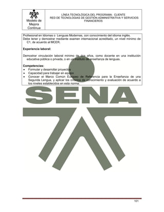 Modelo de
Mejora
Continua
LÍNEA TECNOLÓGICA DEL PROGRAMA: CLIENTE
RED DE TECNOLOGIAS DE GESTIÓN ADMINISTRATIVA Y SERVICIOS
FINANCIEROS
101
Profesional en Idiomas o Lenguas Modernas, con conocimiento del idioma inglés.
Debe tener y demostrar mediante examen internacional acreditado, un nivel mínimo de
C1, de acuerdo al MCER.
Experiencia laboral:
Demostrar vinculación laboral mínimo de dos años, como docente en una institución
educativa pública o privada, o en un instituto de enseñanza de lenguas.
Competencias:
 Formular y desarrollar proyectos
 Capacidad para trabajar en equipo
 Conocer el Marco Común Europeo de Referencia para la Enseñanza de una
Segunda Lengua, y aplicar los criterios de conocimiento y evaluación de acuerdo a
los niveles establecidos en esta norma.
 