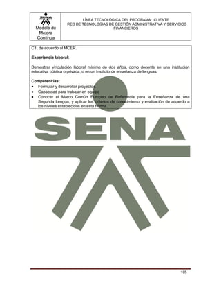 Modelo de
Mejora
Continua
LÍNEA TECNOLÓGICA DEL PROGRAMA: CLIENTE
RED DE TECNOLOGIAS DE GESTIÓN ADMINISTRATIVA Y SERVICIOS
FINANCIEROS
105
C1, de acuerdo al MCER.
Experiencia laboral:
Demostrar vinculación laboral mínimo de dos años, como docente en una institución
educativa pública o privada, o en un instituto de enseñanza de lenguas.
Competencias:
 Formular y desarrollar proyectos
 Capacidad para trabajar en equipo
 Conocer el Marco Común Europeo de Referencia para la Enseñanza de una
Segunda Lengua, y aplicar los criterios de conocimiento y evaluación de acuerdo a
los niveles establecidos en esta norma.
 