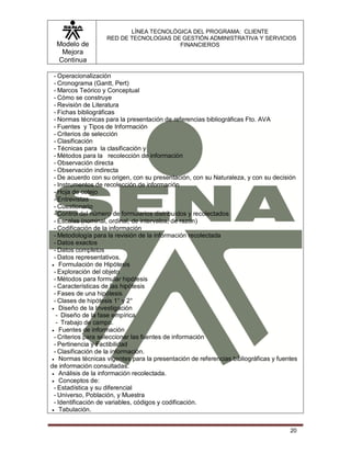 Modelo de
Mejora
Continua
LÍNEA TECNOLÓGICA DEL PROGRAMA: CLIENTE
RED DE TECNOLOGIAS DE GESTIÓN ADMINISTRATIVA Y SERVICIOS
FINANCIEROS
20
- Operacionalización
- Cronograma (Gantt, Pert)
- Marcos Teórico y Conceptual
- Cómo se construye
- Revisión de Literatura
- Fichas bibliográficas
- Normas técnicas para la presentación de referencias bibliográficas Fto. AVA
- Fuentes y Tipos de Información
- Criterios de selección
- Clasificación
- Técnicas para la clasificación y
- Métodos para la recolección de información
- Observación directa
- Observación indirecta
- De acuerdo con su origen, con su presentación, con su Naturaleza, y con su decisión
- Instrumentos de recolección de información
- Hoja de cotejo
- Entrevistas
- Cuestionario
- Control del número de formularios distribuidos y recolectados
- Escalas (nominal, ordinal, de intervalos, de razón)
- Codificación de la información
- Metodología para la revisión de la información recolectada
- Datos exactos
- Datos completos
- Datos representativos.
 Formulación de Hipótesis
- Exploración del objeto
- Métodos para formular hipótesis
- Características de las hipótesis
- Fases de una hipótesis
- Clases de hipótesis 1° y 2°
 Diseño de la Investigación
- Diseño de la fase empírica
- Trabajo de campo.
 Fuentes de información
- Criterios para seleccionar las fuentes de información
- Pertinencia y Factibilidad
- Clasificación de la información.
 Normas técnicas vigentes para la presentación de referencias bibliográficas y fuentes
de información consultadas.
 Análisis de la información recolectada.
 Conceptos de:
- Estadística y su diferencial
- Universo, Población, y Muestra
- Identificación de variables, códigos y codificación.
 Tabulación.
 