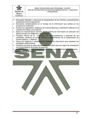 Modelo de
Mejora
Continua
LÍNEA TECNOLÓGICA DEL PROGRAMA: CLIENTE
RED DE TECNOLOGIAS DE GESTIÓN ADMINISTRATIVA Y SERVICIOS
FINANCIEROS
27
 Demuestra habilidad y ética para la interpretación de las normas y procedimientos
establecidos por la organización
 Demuestra confidencialidad en el manejo de la información que analiza en los
procesos de verificación.
 Analiza con objetividad y diligencia las recomendaciones y exámenes médicos en el
contexto del trabajo y la ocupación
 Aplica los requerimientos mínimos de un sistema de información de selección del
talento humano con diligencia y ecuanimidad.
 Presenta informe de la evaluación de las competencias y potencial de los
candidatos, teniendo en cuenta normas y requerimientos de la Organización de
manera objetiva. y diligente
 Opera con diligencia y objetividad los sistemas de información para presentar los
candidatos seleccionados.
 Presenta una base de datos del personal clasificado para ser objeto de contratación
con oportunidad en el proceso de selección
 Interpreta la cultura organizacional de las empresas con objetividad en los procesos
de selección de personal.
 