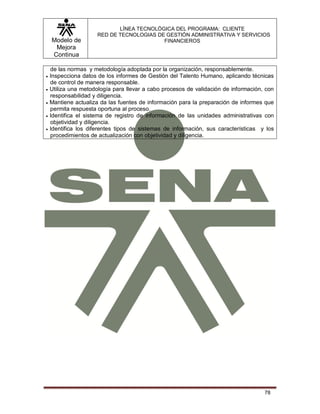 Modelo de
Mejora
Continua
LÍNEA TECNOLÓGICA DEL PROGRAMA: CLIENTE
RED DE TECNOLOGIAS DE GESTIÓN ADMINISTRATIVA Y SERVICIOS
FINANCIEROS
78
de las normas y metodología adoptada por la organización, responsablemente.
 Inspecciona datos de los informes de Gestión del Talento Humano, aplicando técnicas
de control de manera responsable.
 Utiliza una metodología para llevar a cabo procesos de validación de información, con
responsabilidad y diligencia.
 Mantiene actualiza da las fuentes de información para la preparación de informes que
permita respuesta oportuna al proceso.
 Identifica el sistema de registro de información de las unidades administrativas con
objetividad y diligencia.
 Identifica los diferentes tipos de sistemas de información, sus características y los
procedimientos de actualización con objetividad y diligencia.
 
