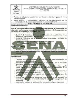 Modelo de
Mejora
Continua
LÍNEA TECNOLÓGICA DEL PROGRAMA: CLIENTE
RED DE TECNOLOGIAS DE GESTIÓN ADMINISTRATIVA Y SERVICIOS
FINANCIEROS
98
 Participa en actividades que requieren coordinación motriz fina y gruesa de forma
individual y grupal.
 Aplica técnicas y procedimientos orientados al perfeccionamiento de la
psicomotricidad frente a los requerimientos de su desempeño laboral.
5. PERFIL TECNICO DEL INSTRUCTOR
Requisitos Académicos:
Para el desarrollo integral de esta competencia se requiere la participación de
diferentes profesionales asociados a perfiles académicos relacionados con los
resultados de aprendizajes específicos, así:
 Opción 1: Certificación en formación basada en competencias laborales y/o en
aprendizaje por proyectos o relacionadas.
 Opción 2: Profesional que tenga competencias humanísticas y formación en
Ciencias Humanas.
 Opción 3: Profesional educación física, recreación y deportes.
 Opción 4: Profesional ciencias de la salud ocupacional.
Experiencia Laboral:
 Tener experiencia mínima en procesos de formación o actividades laborales de 2
años en el área de desarrollo humano con el enfoque basado en competencias
laborales.
Competencias:
 Gestionar procesos de desarrollo humano según las particularidades de los
contextos sociales y productivos.
 Interactuar idóneamente consigo mismo con los demás y con la naturaleza
según los contextos sociales y productivos.
 Promover el desarrollo de las actividades físicas que posibiliten el desempeño
laboral seguro y eficaz, un estilo de vida saludable y el mejoramiento de la
calidad de vida
 Trabajar interdisciplinariamente en la planeación – ejecución y evaluación y
mejoramiento del proceso de inducción.
 Propiciar la integración y participación de los aprendices en el proceso de
aprendizaje.
 Orientar las actividades de aprendizaje para el logro de los resultados de
aprendizaje del proceso de inducción motivando la actuación protagónica de los
aprendices.
 Integrar a los procesos de la inducción los recursos tecnológicos disponibles.
 