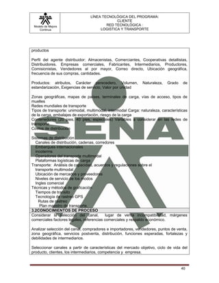 LÍNEA TECNOLÓGICA DEL PROGRAMA:
                                              CLIENTE
 Modelo de Mejora                        RED TECNOLÓGICA :
    Continua                          LOGISTICA Y TRANSPORTE




productos

Perfil del agente distribuidor: Almacenistas, Comerciantes, Cooperativas detallistas,
Distribuidores. Empresas comerciales, Fabricantes, Intermediarios, Productores,
Comisionistas, Vendedores al por mayor, Correo directo, Ubicación geográfica,
frecuencia de sus compras, cantidades.

Productos: atributos, Carácter perecedero, Volumen,           Naturaleza,   Grado    de
estandarización, Exigencias de servicio, Valor por unidad

Zonas geográficas, mapas de países, terminales de carga, vías de acceso, tipos de
muelles
Redes mundiales de transporte
Tipos de transporte: unimodal, multimodal, intermodal Carga: naturaleza, características
de la carga, embalajes de exportación, riesgo de la carga
Contenedores (20 pies, 40 pies, especiales) Variables a considerar en las redes de
transporte
Costos de distribución

Sistemas de distribución
  Canales de distribución, cadenas, corredores
  Embarques internacionales
  incoterms
  Operadores del transporte multimodal
  Plataformas logísticas de carga
Transporte: Análisis de capacidad, acuerdos y regulaciones sobre el
  transporte multimodal
  Ubicación de mercados y proveedores
  Niveles de servicio de los modos
  Ingles comercial
Técnicas y métodos de graficación
  Tiempos de transito
  Tecnología de rastreo GPS
    Rutas de rastreo
     Plan maestro de transporte.
3.2CONOCIMIENTOS DE PROCESO
Considerar la selección del canal,         lugar de venta incompatibilidad, márgenes
comerciales factores legales, referencias comerciales y respaldo económico.

Analizar selección del canal, compradores e importadores, vendedores, puntos de venta,
zona geográfica, servicios postventa, distribución, funciones esperadas, fortalezas y
debilidades de intermediarios.

Seleccionar canales a partir de características del mercado objetivo, ciclo de vida del
producto, clientes, los intermediarios, competencia y empresa.



                                                                                    40
 