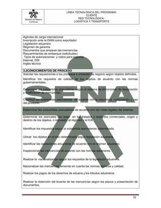 LÍNEA TECNOLÓGICA DEL PROGRAMA:
                                               CLIENTE
 Modelo de Mejora                         RED TECNOLÓGICA :
    Continua                           LOGISTICA Y TRANSPORTE




Agentes de carga internacional
Inscripción ante la DIAN como exportador
Legislación aduanera
Régimen de garantía
Documentos que amparan las mercancías
Requerimientos de embarque (solicitudes)
 Tipos de autorizaciones y vistos para exportar
Internet, EDI
Ingles técnico

3.2CONOCIMIENTOS DE PROCESO
Solicitar las requisiciones a los procesos o unidades de negocio según objetos definidos.
Identificar los requisitos de calidad de los objetos de acuerdo con las normas
gubernamentales.

Determinar las subpartidas arancelarias según el sistema de armonizado de designación
y codificación de mercancías.

Clasificar las subpartidas arancelarias de acuerdo con la naturaleza, composición y uso
del producto.

Determinar las subpartidas arancelarias de acuerdo con las notas legales del sistema.

Determinar los aranceles con base en los tratados y acuerdos comerciales, origen y
destino de los objetos. o impuesto, el régimen y el IVA

Identificar los impuestos según la subpartida arancelarias determinada.

Ubicar los objetos en el sitio determinado según legislación aduanera.

Identificar las operaciones aduaneras de acuerdo con el régimen aduanero.

Inspeccionar las mercancías de acuerdo con las normas aduaneras.

Realizar la nacionalización según los requisitos de la legislación aduanera.

Nacionalizar las mercancías teniendo en cuenta las normas técnicas y calidad.

Realizar los pagos de los derechos de aduana y los tributos aduaneros.

Realizar la obtención del levante de las mercancías según los plazos y presentación de
documentos.



                                                                                      52
 