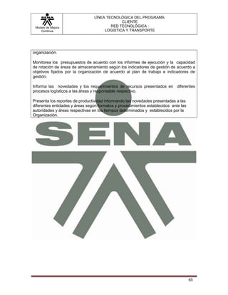 LÍNEA TECNOLÓGICA DEL PROGRAMA:
                                             CLIENTE
 Modelo de Mejora                       RED TECNOLÓGICA :
    Continua                         LOGISTICA Y TRANSPORTE




organización.

Monitorea los presupuestos de acuerdo con los informes de ejecución y la capacidad
de rotación de áreas de almacenamiento según los indicadores de gestión de acuerdo a
objetivos fijados por la organización de acuerdo al plan de trabajo e indicadores de
gestión.

Informa las novedades y los requerimientos de recursos presentados en diferentes
procesos logísticos a las áreas y responsable respectivo.

Presenta los reportes de productividad informando las novedades presentadas a las
diferentes entidades y áreas según formatos y procedimientos establecidos ante las
autoridades y áreas respectivas en los tiempos determinados y establecidos por la
Organización.




                                                                                     65
 