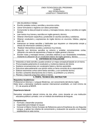 LÍNEA TECNOLÓGICA DEL PROGRAMA:
                                               CLIENTE
  Modelo de Mejora                        RED TECNOLÓGICA :
     Continua                          LOGISTICA Y TRANSPORTE




    sitio de práctica o trabajo.
    Escribir postales cortas y sencillas y anuncios cortos.
    Llenar formularios o registros con datos personales.
    Comprender la idea principal en avisos y mensajes breves, claros y sencillos en inglés
    técnico.
    Leer textos muy breves y sencillos en inglés general y técnico.
    Obtener información específica y predecible en escritos sencillos y cotidianos.
    Obtener vocabulario y expresiones de inglés técnico en anuncios, folletos, páginas
    web, etc.
    Interactuar en tareas sencillas y habituales que requieren un intercambio simple y
    directo de información cotidiana y técnica.
     Realizar intercambios sociales y prácticos muy breves,
    Describir con términos sencillos su entorno y entablar conversaciones cortas,
    utilizando una serie de expresiones y frases en inglés general y técnico.
    Escribir notas y mensajes breves y sencillos relativos a sus necesidades inmediatas,
    mediante la utilización de un vocabulario básico de inglés general y técnico.
                              3. CRITERIOS DE EVALUACIÓN
  Interpreta un texto sencillo y puede construir un mapa conceptual basado en el mismo.
  Pronunciaadecuadamente el vocabulario y modismos básicos del idioma
  Sostiene conversaciones con vocabulario básico y técnico aprendido.
  Estructura adecuadamente una opinión sobre un tema conocido de su especialidad.
  Elabora resúmenes cortos sobre textos sencillos, y con contenido técnico.
  Escribe o presenta descripciones de sí mismo, su profesión y su entorno.
  Plantea y responde preguntas sobre sí mismo.
                        5. PERFIL TECNICO DEL INSTRUCTOR
Requisitos Académicos:
Profesional en Idiomas o Lenguas Modernas, con conocimiento del idioma inglés.
Debe tener y demostrar mediante examen internacional acreditado, un nivel mínimo de
   C1, de acuerdo al MCER.

Experiencia laboral:

Demostrar vinculación laboral mínimo de dos años, como docente en una institución
  educativa pública o privada, o en un instituto de enseñanza de lenguas.

Competencias:
   Formular y desarrollar proyectos
   Capacidad para trabajar en equipo
   Conocer el Marco Común Europeo de Referencia para la Enseñanza de una Segunda
   Lengua, y aplicar los criterios de conocimiento y evaluación de acuerdo a los niveles
   establecidos en esta norma.




                                                                                     78
 