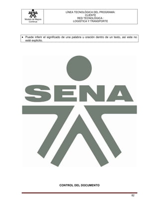 LÍNEA TECNOLÓGICA DEL PROGRAMA:
                                           CLIENTE
Modelo de Mejora                      RED TECNOLÓGICA :
   Continua                        LOGISTICA Y TRANSPORTE




Puede inferir el significado de una palabra u oración dentro de un texto, así este no
esté explicito.




                         CONTROL DEL DOCUMENTO


                                                                                82
 