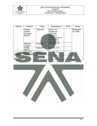 LÍNEA TECNOLÓGICA DEL PROGRAMA:
                                               CLIENTE
 Modelo de Mejora                         RED TECNOLÓGICA :
    Continua                           LOGISTICA Y TRANSPORTE




 Autores            Nombre       Cargo       Dependencia     Firma     Fecha
               Gabriel       Instructor   Centro de                  Noviembre
               Ernesto                    Gestión de                 de 2009
               Barragán                   mercadeo,
               Moreno                     logística y
                                          tecnología de la
                                          información
                                          (C.G.M.L.T.I)
               Eduardo       Instructor   (C.G.M.L.T.I)
               Vargas
               Rafael        Instructor   (C.G.M.L.T.I)
               Mestizo
               Hernando      Asesor       (C.G.M.L.T.I)
Revisión       Oviedo vera   Pedagógico

Aprobación




                                                                               83
 