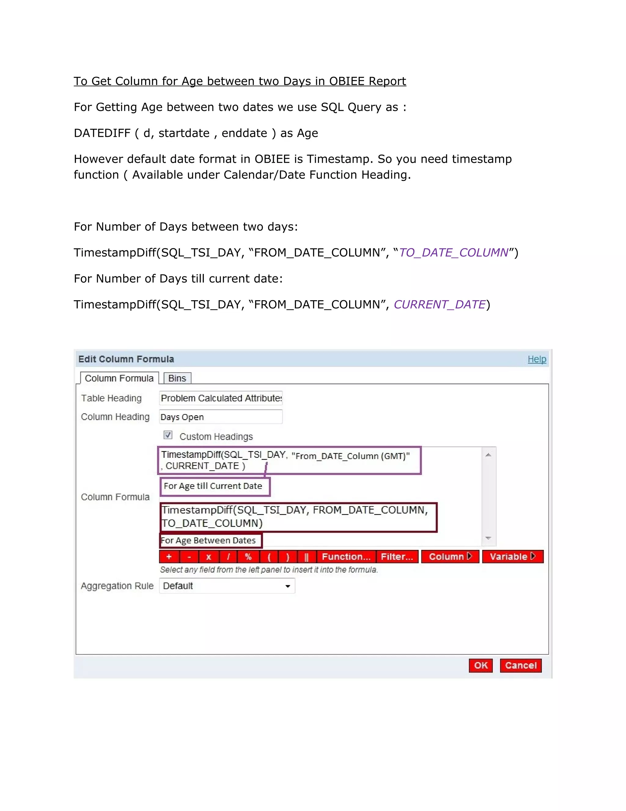 To Get Column for Age between two Days in OBIEE Report
For Getting Age between two dates we use SQL Query as :
DATEDIFF ( d, startdate , enddate ) as Age
However default date format in OBIEE is Timestamp. So you need timestamp
function ( Available under Calendar/Date Function Heading.
For Number of Days between two days:
TimestampDiff(SQL_TSI_DAY, “FROM_DATE_COLUMN”, “TO_DATE_COLUMN”)
For Number of Days till current date:
TimestampDiff(SQL_TSI_DAY, “FROM_DATE_COLUMN”, CURRENT_DATE)