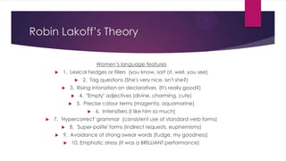 Robin Lakoff’s Theory
Women’s language features


1. Lexical hedges or fillers (you know, sort of, well, you see)



2. Tag questions (She's very nice, isn't she?)

3. Rising intonation on declaratives (It's really good?)



4. "Empty" adjectives (divine, charming, cute)

5. Precise colour terms (magenta, aquamarine)




6. Intensifiers (I like him so much)

7. 'Hypercorrect' grammar (consistent use of standard verb forms)



8. 'Super-polite' forms (indirect requests, euphemisms)

9. Avoidance of strong swear words (fudge, my goodness)


10. Emphatic stress (It was a BRILLIANT performance)

 