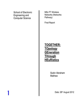 School of Electronic
Engineering and
Computer Science
MSc FT Wireless
Networks (Networks
Pathway)
Final Report
TOGETHER:
TOpology
GEneration
THrough
HEuRistics
Subin Abraham
Mathew
Date: 28th August 2012
1
 