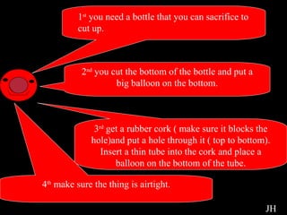 Experiment Instructions 1 st  you need a bottle that you can sacrifice to  cut up.  2 nd  you cut the bottom of the bottle and put a big balloon on the bottom. 3 rd  get a rubber cork ( make sure it blocks the hole)and put a hole through it ( top to bottom). Insert a thin tube into the cork and place a balloon on the bottom of the tube. 4 th  make sure the thing is airtight. JH 