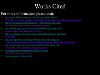 Works Cited For more information please visit: http://yucky.kids.discovery.com/flash/body/pg000138.html -Why do you need to breathe? And basic info on parts of the Respiratory system   http://www.lung.ca/children/grades7_12/respiratory/index.html -An overview of the parts of Respiratory System http://www4.tpgi.com.au/users/amcgann/body/respiratory.html -A basic look at the Respiratory System http://www4.tpgi.com.au/users/amcgann/body/respiratory_facts.html -Fun Facts http://users.pandora.be/educypedia/education/respiratory.htm -Very detailed info and some animation-Has many other body systems too http://www. bioedonline .org/slides/slide01.cfm?tk=5&pg=2S -Web slides with a little info and good pictures www.geocities.com/medinotes/nasal_cavity.htm -The Nose and Nasal Cavity Human anatomy coloring book 