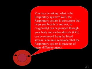 Respiratory Intro You may be asking, what is the Respiratory system? Well, the Respiratory system is the system that helps you breath in and out, so oxygen (0 2 ) can be pumped through your body and carbon dioxide (CO 2 ) can be removed from the blood stream. You must remember that the Respiratory system is made up of many different organs.  JH 