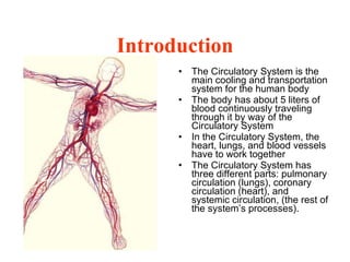 Introduction The Circulatory System is the main cooling and transportation system for the human body  The body has about 5 liters of blood continuously traveling through it by way of the Circulatory System  In the Circulatory System, the heart, lungs, and blood vessels have to work together The Circulatory System has three different parts: pulmonary circulation (lungs), coronary circulation (heart), and systemic circulation, (the rest of the system’s processes).  