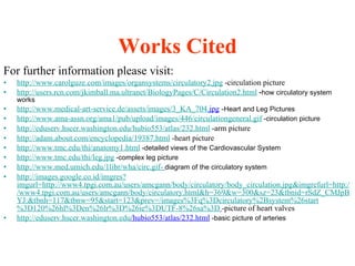Works Cited For further information please visit: http://www.carolguze.com/images/organsystems/circulatory2.jpg   -circulation picture http://users.rcn.com/jkimball.ma.ultranet/BiologyPages/C/Circulation2.html   - how circulatory system works http://www.medical-art-service.de/assets/images/3_KA_704. jpg   - Heart and Leg Pictures http://www.ama-assn.org/ama1/pub/upload/images/446/circulationgeneral.gif   -circulation picture http://eduserv.hscer.washington.edu/hubio553/atlas/232.html   -arm picture http://adam.about.com/encyclopedia/19387.html   -heart picture http://www.tmc.edu/thi/anatomy1.html  -detailed views of the Cardiovascular System http://www.tmc.edu/thi/leg.jpg  -complex leg picture http://www.med.umich.edu/1libr/wha/circ.gif-   diagram of the circulatory system http://images.google.co.id/imgres?imgurl=http://www4.tpgi.com.au/users/amcgann/body/circulatory/body_circulation.jpg&imgrefurl=http://www4.tpgi.com.au/users/amcgann/body/circulatory.html&h=369&w=300&sz=23&tbnid=rSdZ_CMJpBYJ:&tbnh=117&tbnw=95&start=123&prev=/images%3Fq%3Dcirculatory%2Bsystem%26start%3D120%26hl%3Den%26lr%3D%26ie%3DUTF-8%26sa%3D   -picture of heart valves http:// eduserv . hscer . washington . edu /hubio553/atlas/232.html   -basic picture of arteries 