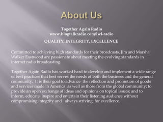 Together Again Radio
                     www.blogtalkradio.com/lwl-radio
                  QUALITY, INTEGRITY, EXCELLENCE

Committed to achieving high standards for their broadcasts, Jim and Marsha
Walker Eastwood are passionate about meeting the evolving standards in
internet radio broadcasting.

Together Again Radio has worked hard to develop and implement a wide range
of best practices that best serves the needs of both the business and the general
community. It is their goal to advance the reflection and promotion of goods
and services made in America as well as those from the global community; to
provide an open exchange of ideas and opinions on topical issues; and to
inform, educate, inspire and entertain their listening audience without
compromising integrity and always striving for excellence.
 
