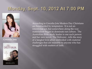 According to Grecelia Jota Modern Day Christians
                are bombarded by temptation. It is not an
                intentional act, but somewhere along the way
                materialism began to dominate out culture. The
                Australian Bible study leader is one such person
                and her new novel, The Deliverer , tells the story
Greceila Jota   of a tangled love affair embroiled with material
                challenges that are relatable to anyone who has
                struggled with matters of faith.
 