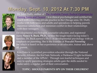 Dr. John Duffy, author of "The Available Parent: Radical Optimism for
Raising Teens and Tweens," is a clinical psychologist and certified life
coach with a thriving private practice in the Chicago area. Dr. Duffy
works with both teens and adults and specializes in helping parents
maximize satisfaction and minimize conflict in their relationships
with their teenagers.
Developmental psychologist, counselor educator, and registered
nurse Nancy S. Buck, Ph.D., tackles the tough topics facing today’s
families. Dr. Buck earned a Ph.D. in developmental psychology with an
emphasis on parenting. She is the founder of Peaceful Parenting
Inc which is based on her experiences as an educator, trainer and above
all, parent.

Kim Estes is a certified prevention educator through the National
Security Alliance, the Kid Safe Network, a Darkness 2 Light facilitator
and a member of the APSAC. Through non fearful techniques and
easy to apply parenting strategies adults gain the skills needed to
make safety a regular part of their conversation.

     TOPIC: SHOULD PARENTS SPY ON THEIR CHILDREN?
 