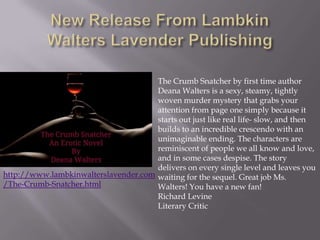 The Crumb Snatcher by first time author
                                      Deana Walters is a sexy, steamy, tightly
                                      woven murder mystery that grabs your
                                      attention from page one simply because it
                                      starts out just like real life- slow, and then
                                      builds to an incredible crescendo with an
                                      unimaginable ending. The characters are
                                      reminiscent of people we all know and love,
                                      and in some cases despise. The story
                                      delivers on every single level and leaves you
http://www.lambkinwalterslavender.com waiting for the sequel. Great job Ms.
/The-Crumb-Snatcher.html              Walters! You have a new fan!
                                      Richard Levine
                                      Literary Critic
 