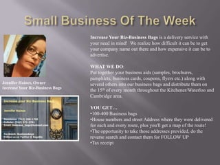 Increase Your Biz-Business Bags is a delivery service with
                                  your need in mind! We realize how difficult it can be to get
                                  your company name out there and how expensive it can be to
                                  advertise.

                                  WHAT WE DO:
                                  Put together your business aids (samples, brochures,
                                  pamphlets, business cards, coupons, flyers etc.) along with
Jennifer Haines, Owner            several others into our business bags and distribute them on
Increase Your Biz-Business Bags
                                  the 15th of every month throughout the Kitchener/Waterloo and
                                  Cambridge area.

                                  YOU GET…
                                  •100-400 Business bags
                                  •House numbers and street Address where they were delivered
                                  for each and every route, plus you'll get a map of the route!
                                  •The opportunity to take those addresses provided, do the
                                  reverse search and contact them for FOLLOW UP
                                  •Tax receipt
 
