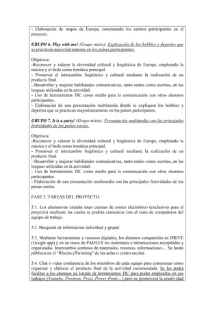 - Elaboración de mapas de Europa, concretando los centros participantes en el
proyecto.
GRUPO 6. Play with me! (Grupo mixto): Explicación de los hobbies y deportes que
se practican mayoritariamente en los países participantes.
Objetivos:
-Reconocer y valorar la diversidad cultural y lingüística de Europa, empleando la
música y el baile como temática principal.
- Promover el intercambio lingüístico y cultural mediante la realización de un
producto final.
- Desarrollar y mejorar habilidades comunicativas, tanto orales como escritas, en las
lenguas utilizadas en la actividad.
- Uso de herramientas TIC como medio para la comunicación con otros alumnos
participantes.
- Elaboración de una presentación multimedia donde se expliquen los hobbies y
deportes que se practican mayoritariamente en los países participantes.
GRUPO 7. It is a party! (Grupo mixto): Presentación multimedia con las principales
festividades de los países socios.
Objetivos:
-Reconocer y valorar la diversidad cultural y lingüística de Europa, empleando la
música y el baile como temática principal.
- Promover el intercambio lingüístico y cultural mediante la realización de un
producto final.
- Desarrollar y mejorar habilidades comunicativas, tanto orales como escritas, en las
lenguas utilizadas en la actividad.
- Uso de herramientas TIC como medio para la comunicación con otros alumnos
participantes.
- Elaboración de una presentación multimedia con las principales festividades de los
países socios.
FASE 5. TAREAS DEL PROYECTO.
5.1. Los alumnos/as crearán unas cuentas de correo electrónico (exclusivas para el
proyecto) mediante las cuales se podrán comunicar con el resto de compañeros del
equipo de trabajo.
5.2. Búsqueda de información individual y grupal.
5.3. Mediante herramientas y recursos digitales, los alumnos compartirán en DRIVE
(Google app) y en un muro de PADLET los materiales e informaciones recopiladas y
organizadas. Intercambio continuo de materiales, recursos, informaciones… Se harán
públicos en el “Rincón eTwinning” de las aulas o centro escolar.
5.4. Chat o video conferencia de los miembros de cada equipo para consensuar cómo
organizar y elaborar el producto final de la actividad encomendada. Se les podrá
facilitar a los alumnos un listado de herramientas TIC para poder emplearlas en sus
trabajos (Youtube, Powtoon, Prezi, Power Point…) pero se promoverá la creatividad
 