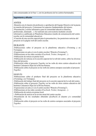 sido consensuadas en la Fase 1, con los profesores de los centros hermanados.
Seguimiento y difusión
ANTES
-Reunión con el claustro de profesores y aprobación del Equipo Directivo de la puesta
en marcha del proyecto. Consensuar los aspectos fundamentales del mismo.
-Presentación y sesión informativa para la comunidad educativa (familias,
profesorado, alumnado…). Se realizará una convocatoria mediante circular
informativa y publicada en Plataforma Educamos (medio de comunicación del centro
escolar con la comunidad educativa).
-Creación de una sección especial para la presentación y las posteriores noticias del
proyecto en la página web del centro escolar.
DURANTE
-Publicaciones sobre el proyecto en la plataforma educativa eTwinning y en
Twinspace.
-Exposiciones en aula y/o en el centro escolar (“Rincón eTwinning”).
-Publicaciones en las redes sociales (Facebook, Twitter, Instagram…).
-Publicación de noticia en prensa local.
-Publicación de noticias en la sección especial de la web del centro, sobre las diversas
fases del proyecto.
-Publicación sobre el proyecto Together en las webs de otros centros educativos del
Instituto Calasancio Hijas de la Divina Pastora.
-Publicación sobre el proyecto en las webs de centros europeos asociados al proyecto
Together.
DESPUÉS
-Publicaciones sobre el producto final del proyecto en la plataforma educativa
eTwinning y en Twinspace.
-Publicación del trabajo final del proyecto en la sección especial de la web del centro.
-Publicación sobre el proyecto Together en las webs de otros centros educativos del
Instituto Calasancio Hijas de la Divina Pastora.
-Exposiciones en aula y/o en el centro escolar (“Rincón eTwinning”).
-Publicaciones en las redes sociales (Facebook, Twitter, Instagram…).
-Publicación de noticia en prensa local.
- Publicación de noticia en la revista anual del centro escolar.
-Presentación de los resultados obtenidos (feedback) al claustro y/o comunidad
educativa.
-Publicación sobre el proyecto en las webs de centros europeos asociados al proyecto
Together.
 