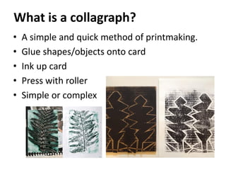 What is a collagraph?
• A simple and quick method of printmaking.
• Glue shapes/objects onto card
• Ink up card
• Press with roller
• Simple or complex
 