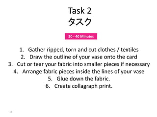 15
Task 2
タスク
1. Gather ripped, torn and cut clothes / textiles
2. Draw the outline of your vase onto the card
3. Cut or tear your fabric into smaller pieces if necessary
4. Arrange fabric pieces inside the lines of your vase
5. Glue down the fabric.
6. Create collagraph print.
30 - 40 Minutes
 